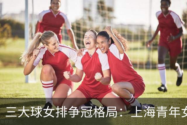 三大球女排争冠格局：上海青年女排全强阵出炉，边攻实力冠绝同龄