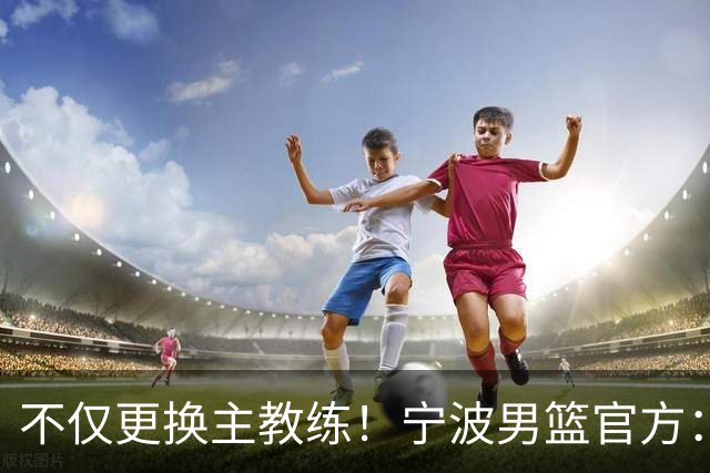 不仅更换主教练！宁波男篮官方：霍楠不再担任球队总经理