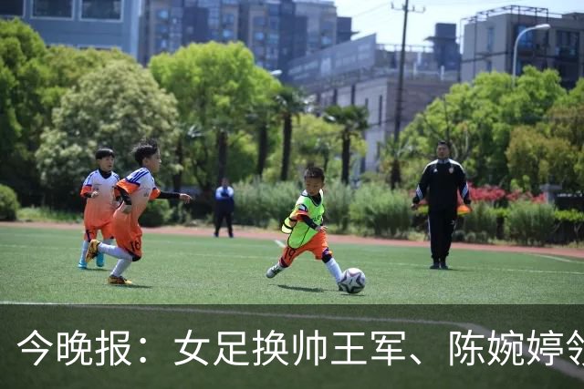 今晚报：女足换帅王军、陈婉婷领跑，足协表扬U20女足的表现