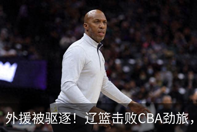 外援被驱逐！辽篮击败CBA劲旅，获媒体人称赞，或成季后赛黑马