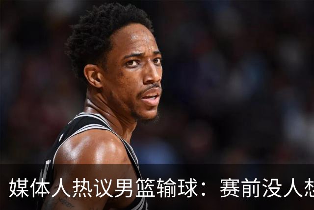 媒体人热议男篮输球：赛前没人想到这结果，比打日本一队还惨
