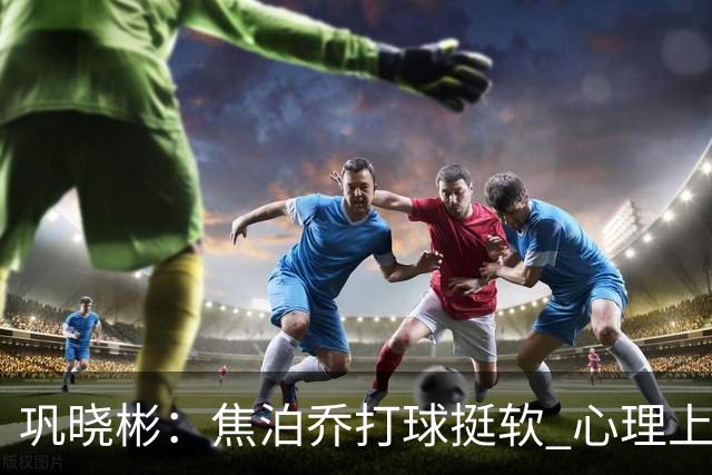巩晓彬：焦泊乔打球挺软 心理上不是运动员的特别“好斗好胜”