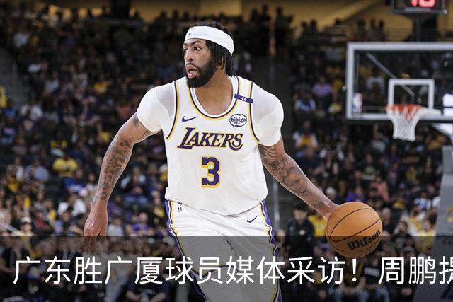 广东胜广厦球员媒体采访！周鹏提攻守提升，胡明轩自曝膝盖伤情！