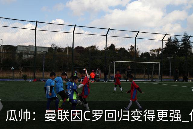 瓜帅：曼联因C罗回归变得更强 他就是进球机器