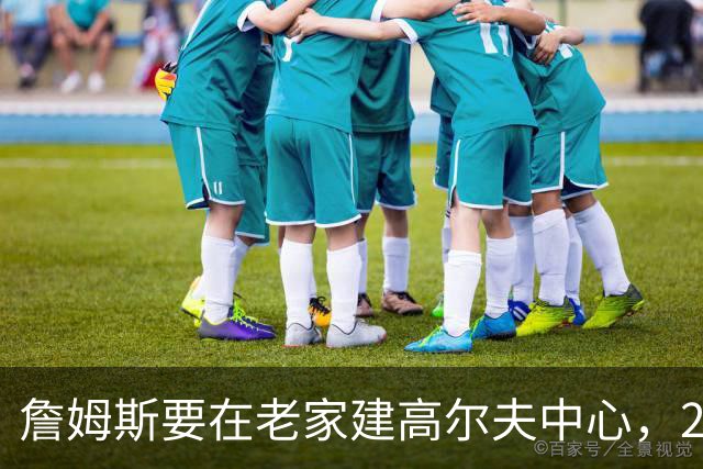詹姆斯要在老家建高尔夫中心，2027年7月办邀请赛