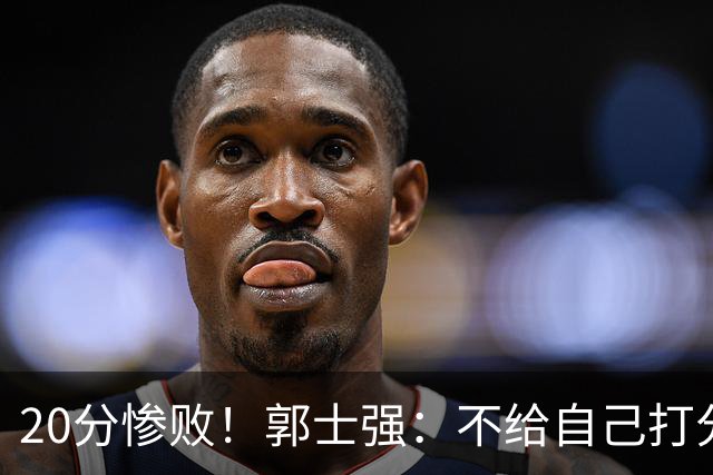 20分惨败！郭士强：不给自己打分也不给球员打分 我们真的很努力
