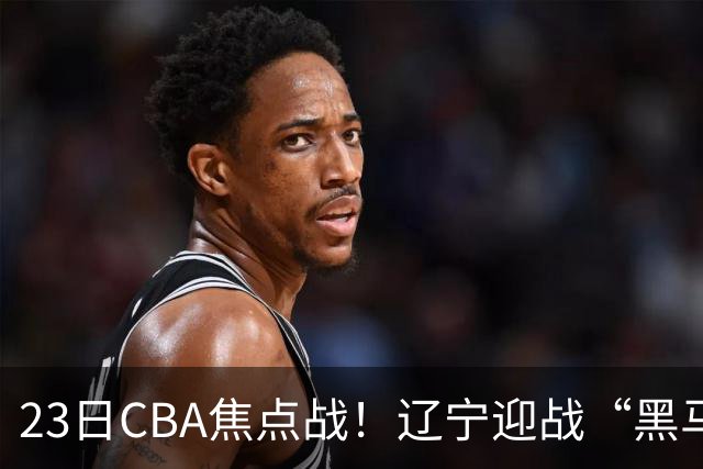 23日CBA焦点战！辽宁迎战“黑马”，段睿骐战旧主，乌戈冲击3连胜